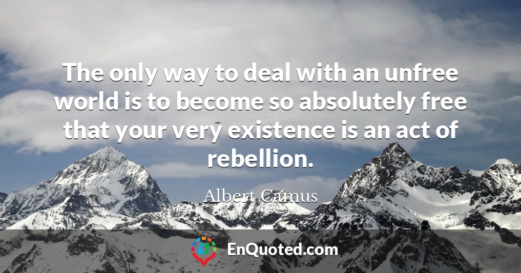 The only way to deal with an unfree world is to become so absolutely free that your very existence is an act of rebellion.