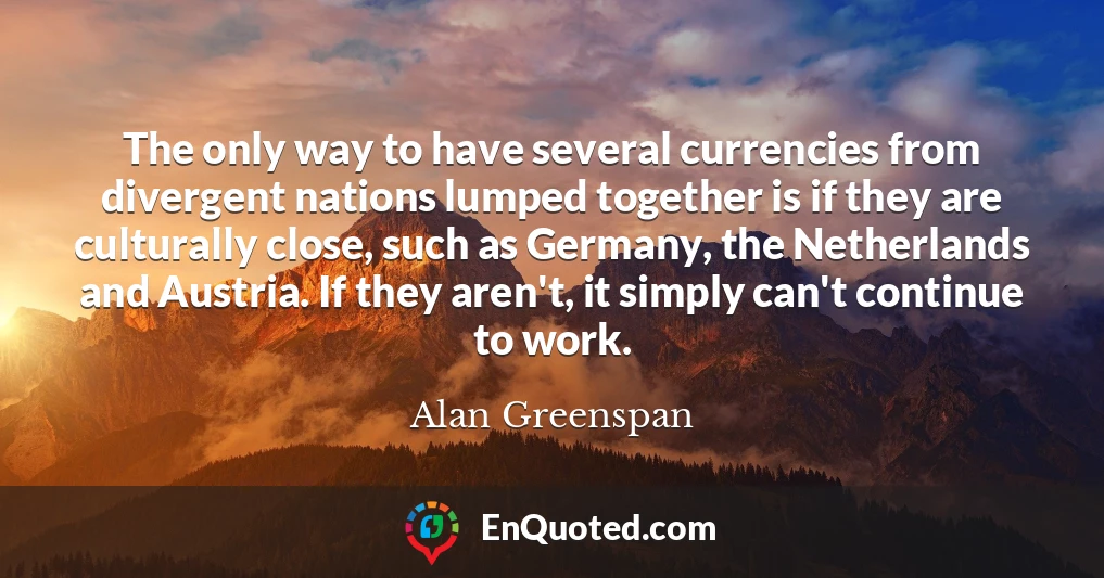 The only way to have several currencies from divergent nations lumped together is if they are culturally close, such as Germany, the Netherlands and Austria. If they aren't, it simply can't continue to work.