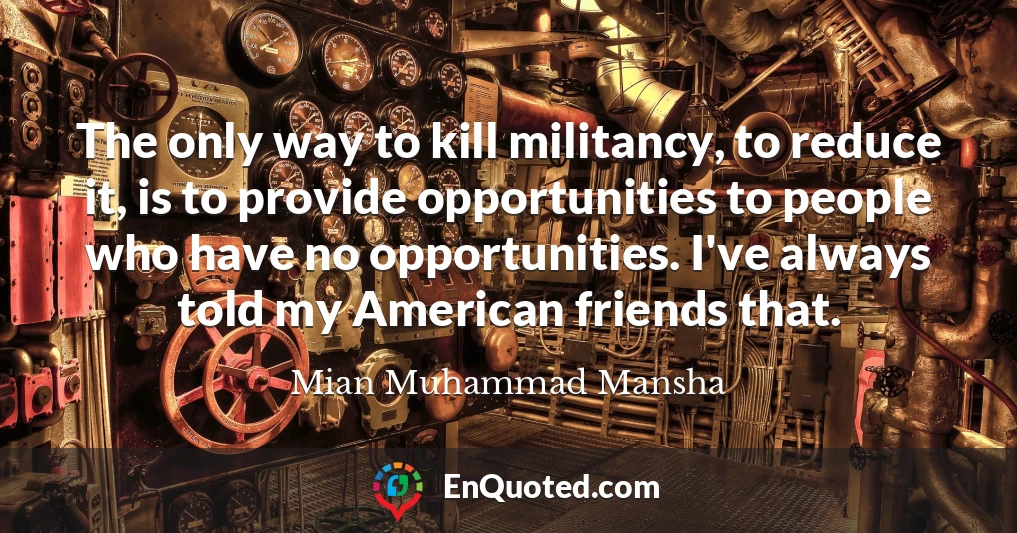 The only way to kill militancy, to reduce it, is to provide opportunities to people who have no opportunities. I've always told my American friends that.