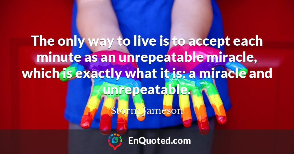 The only way to live is to accept each minute as an unrepeatable miracle, which is exactly what it is: a miracle and unrepeatable.