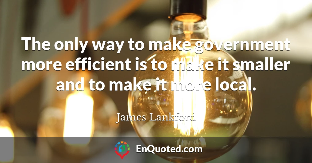 The only way to make government more efficient is to make it smaller and to make it more local.