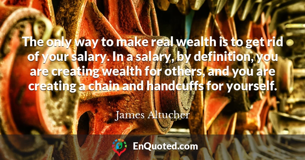 The only way to make real wealth is to get rid of your salary. In a salary, by definition, you are creating wealth for others, and you are creating a chain and handcuffs for yourself.