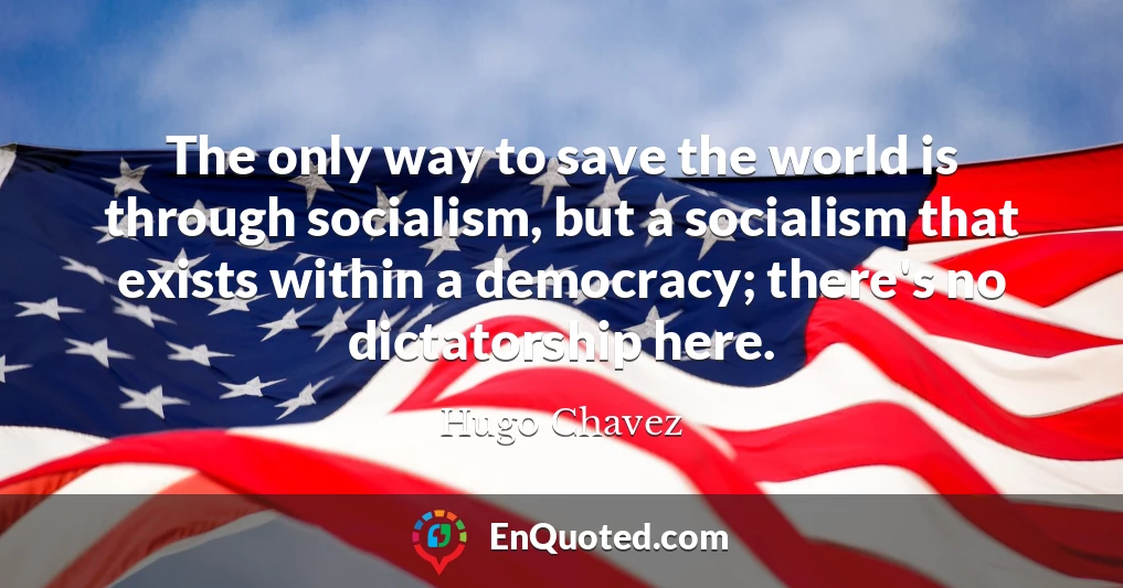 The only way to save the world is through socialism, but a socialism that exists within a democracy; there's no dictatorship here.