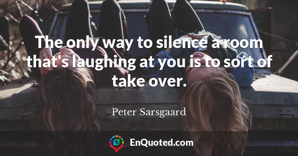 The only way to silence a room that's laughing at you is to sort of take over.