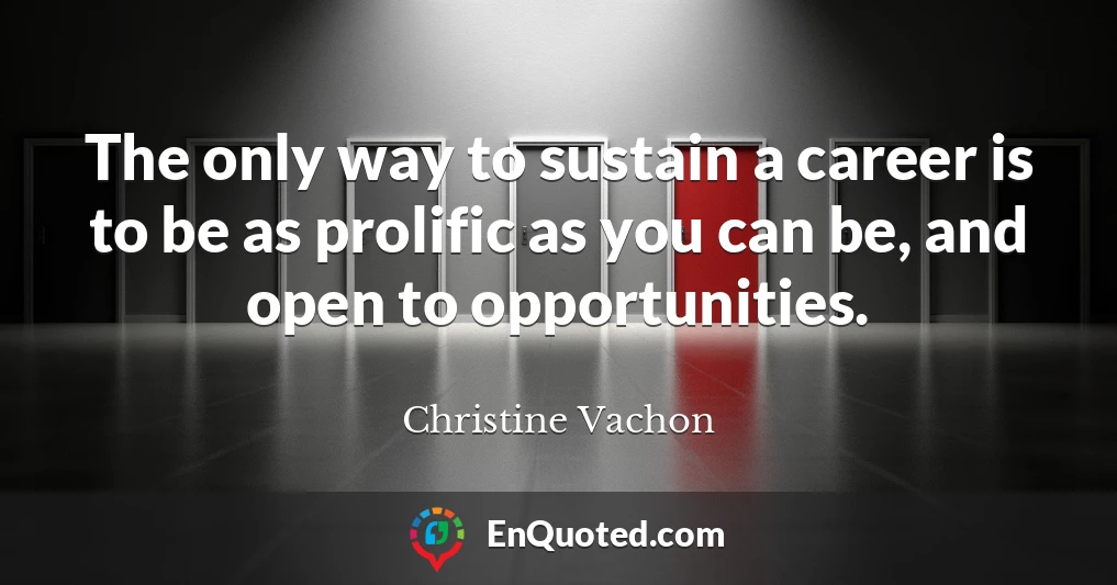 The only way to sustain a career is to be as prolific as you can be, and open to opportunities.