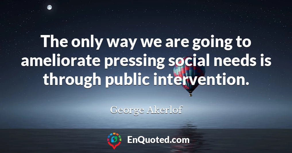The only way we are going to ameliorate pressing social needs is through public intervention.