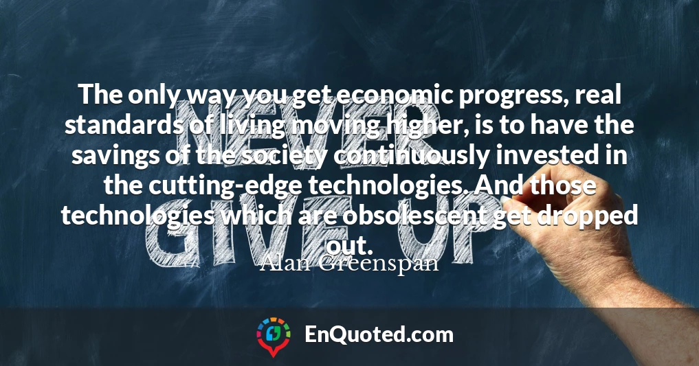 The only way you get economic progress, real standards of living moving higher, is to have the savings of the society continuously invested in the cutting-edge technologies. And those technologies which are obsolescent get dropped out.