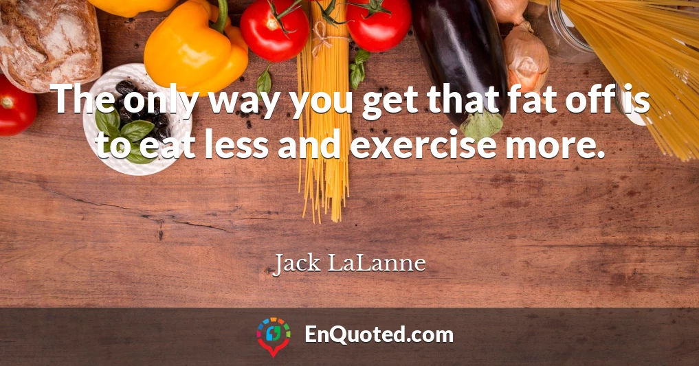 The only way you get that fat off is to eat less and exercise more.