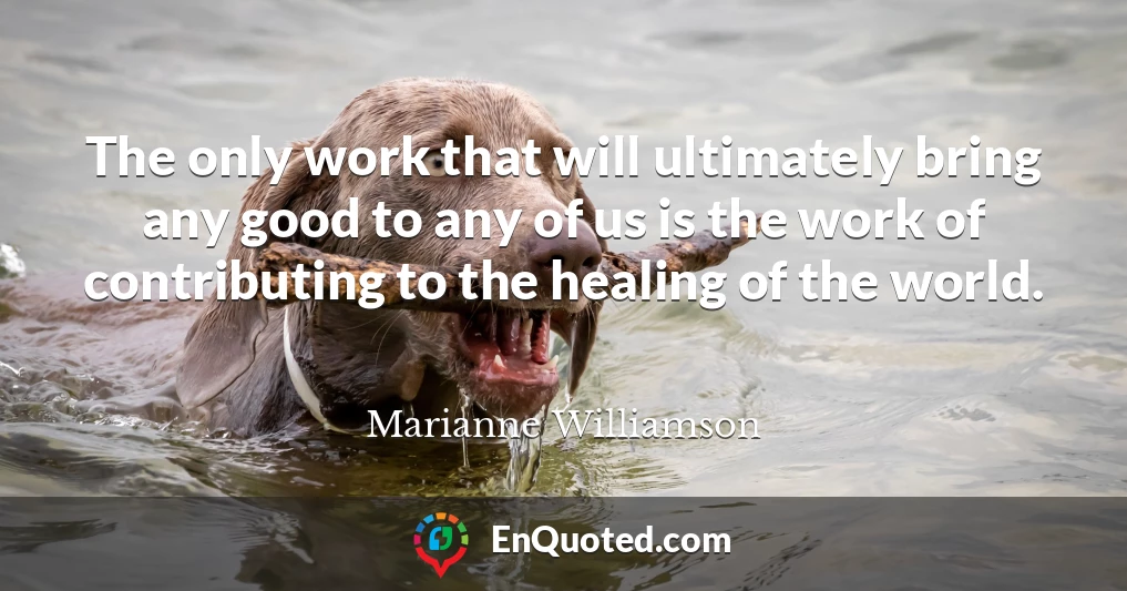 The only work that will ultimately bring any good to any of us is the work of contributing to the healing of the world.