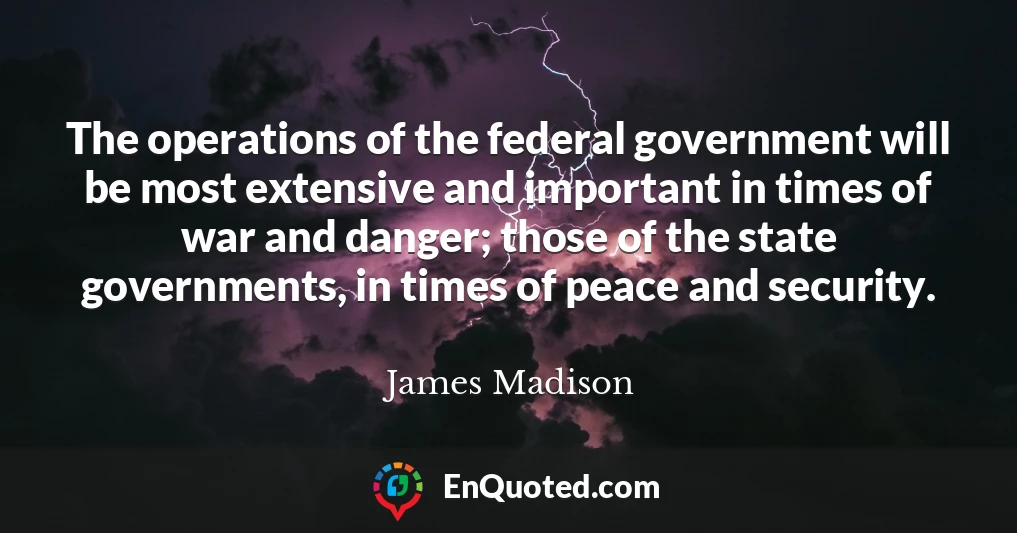The operations of the federal government will be most extensive and important in times of war and danger; those of the state governments, in times of peace and security.