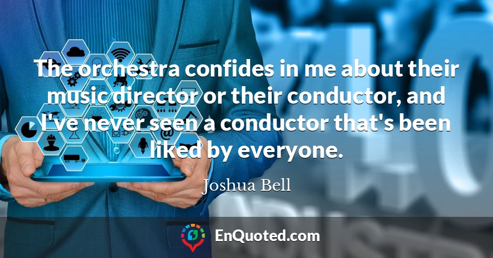The orchestra confides in me about their music director or their conductor, and I've never seen a conductor that's been liked by everyone.