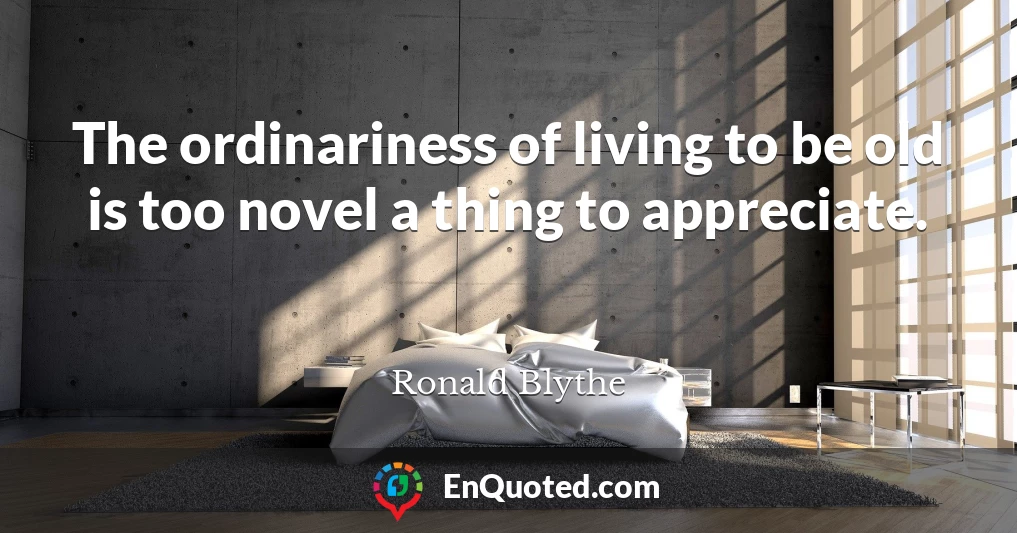 The ordinariness of living to be old is too novel a thing to appreciate.