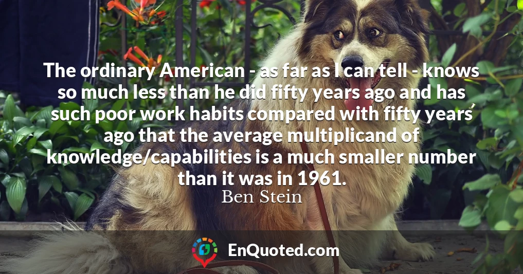 The ordinary American - as far as I can tell - knows so much less than he did fifty years ago and has such poor work habits compared with fifty years ago that the average multiplicand of knowledge/capabilities is a much smaller number than it was in 1961.