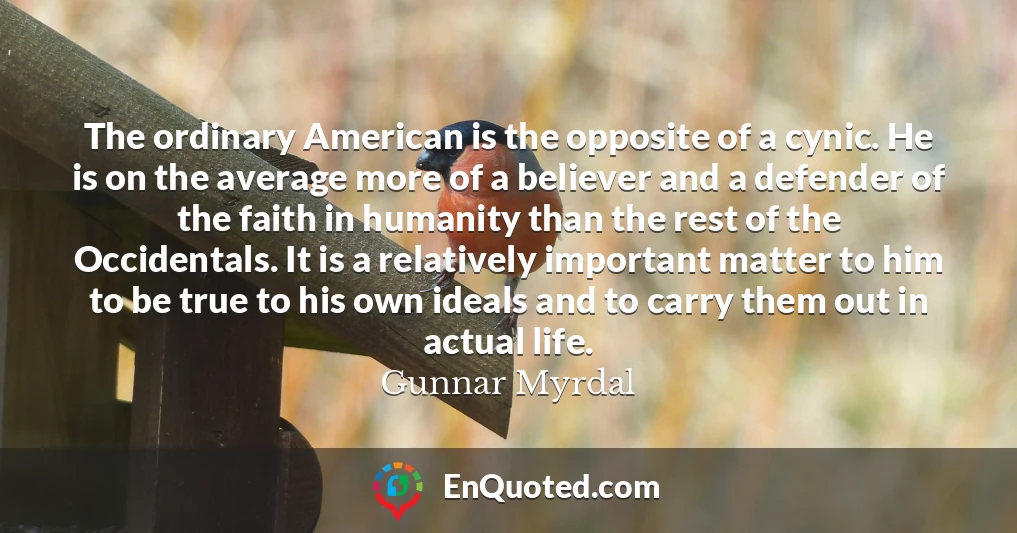 The ordinary American is the opposite of a cynic. He is on the average more of a believer and a defender of the faith in humanity than the rest of the Occidentals. It is a relatively important matter to him to be true to his own ideals and to carry them out in actual life.