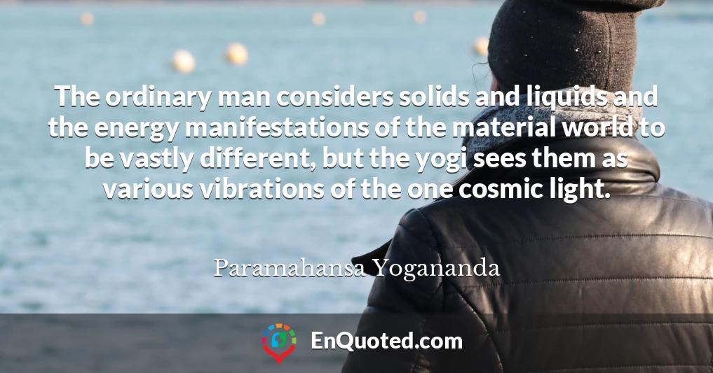 The ordinary man considers solids and liquids and the energy manifestations of the material world to be vastly different, but the yogi sees them as various vibrations of the one cosmic light.