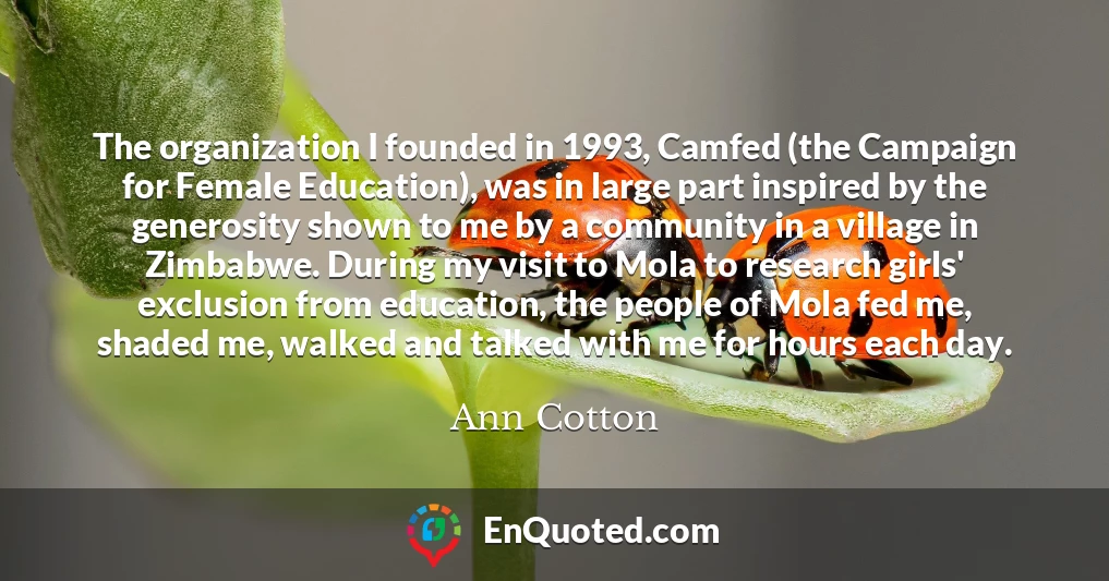 The organization I founded in 1993, Camfed (the Campaign for Female Education), was in large part inspired by the generosity shown to me by a community in a village in Zimbabwe. During my visit to Mola to research girls' exclusion from education, the people of Mola fed me, shaded me, walked and talked with me for hours each day.