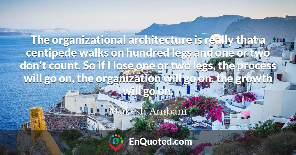 The organizational architecture is really that a centipede walks on hundred legs and one or two don't count. So if I lose one or two legs, the process will go on, the organization will go on, the growth will go on.