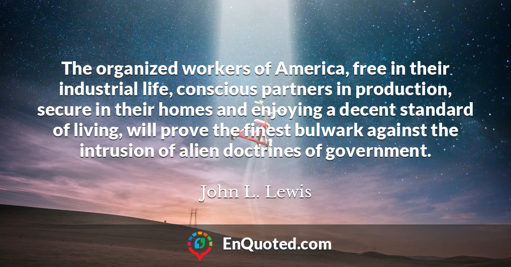 The organized workers of America, free in their industrial life, conscious partners in production, secure in their homes and enjoying a decent standard of living, will prove the finest bulwark against the intrusion of alien doctrines of government.