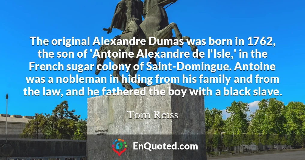 The original Alexandre Dumas was born in 1762, the son of 'Antoine Alexandre de l'Isle,' in the French sugar colony of Saint-Domingue. Antoine was a nobleman in hiding from his family and from the law, and he fathered the boy with a black slave.