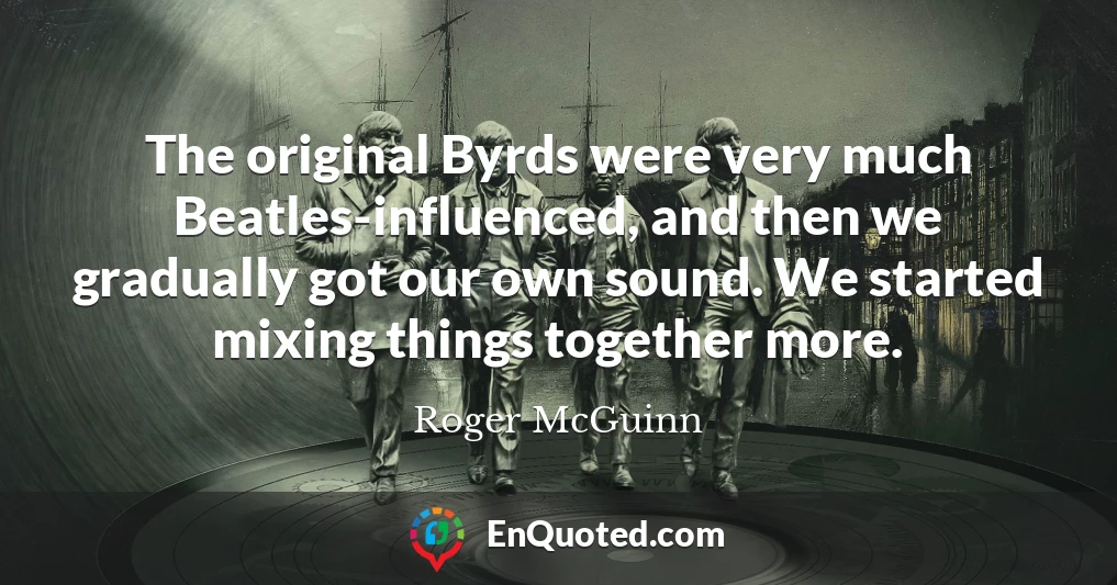 The original Byrds were very much Beatles-influenced, and then we gradually got our own sound. We started mixing things together more.