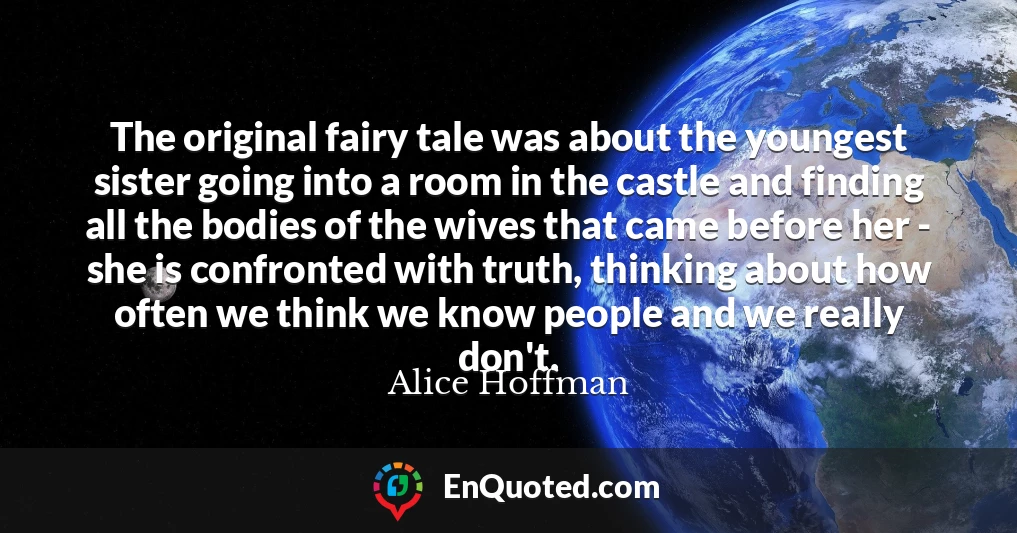The original fairy tale was about the youngest sister going into a room in the castle and finding all the bodies of the wives that came before her - she is confronted with truth, thinking about how often we think we know people and we really don't.