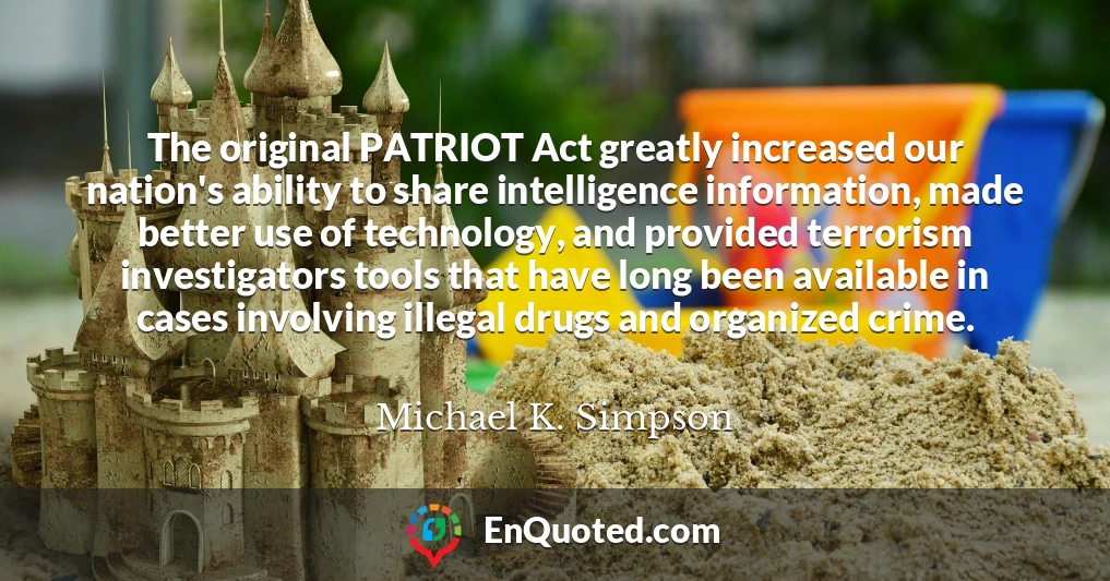 The original PATRIOT Act greatly increased our nation's ability to share intelligence information, made better use of technology, and provided terrorism investigators tools that have long been available in cases involving illegal drugs and organized crime.