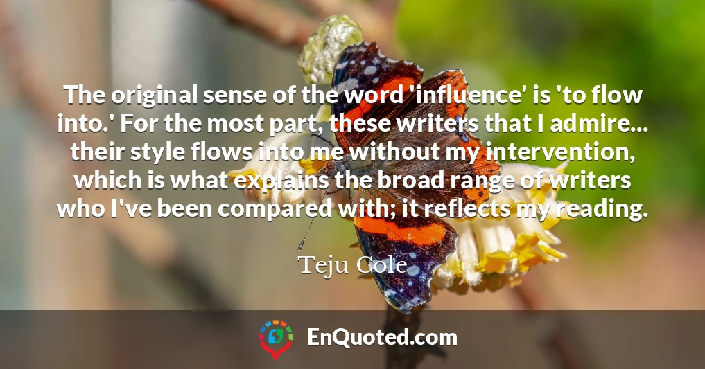 The original sense of the word 'influence' is 'to flow into.' For the most part, these writers that I admire... their style flows into me without my intervention, which is what explains the broad range of writers who I've been compared with; it reflects my reading.