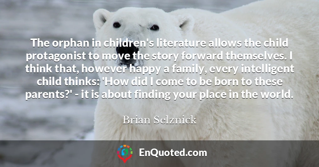 The orphan in children's literature allows the child protagonist to move the story forward themselves. I think that, however happy a family, every intelligent child thinks: 'How did I come to be born to these parents?' - it is about finding your place in the world.