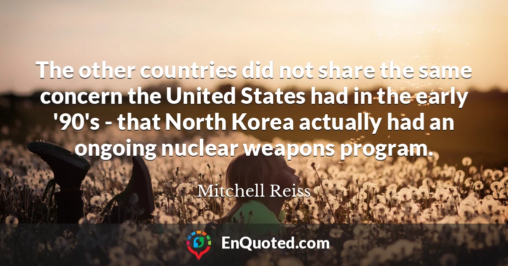 The other countries did not share the same concern the United States had in the early '90's - that North Korea actually had an ongoing nuclear weapons program.