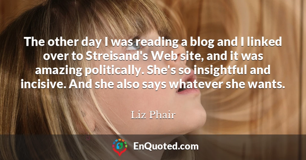The other day I was reading a blog and I linked over to Streisand's Web site, and it was amazing politically. She's so insightful and incisive. And she also says whatever she wants.