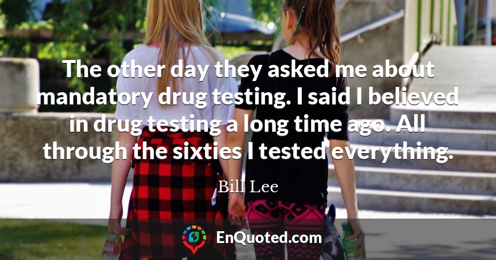 The other day they asked me about mandatory drug testing. I said I believed in drug testing a long time ago. All through the sixties I tested everything.