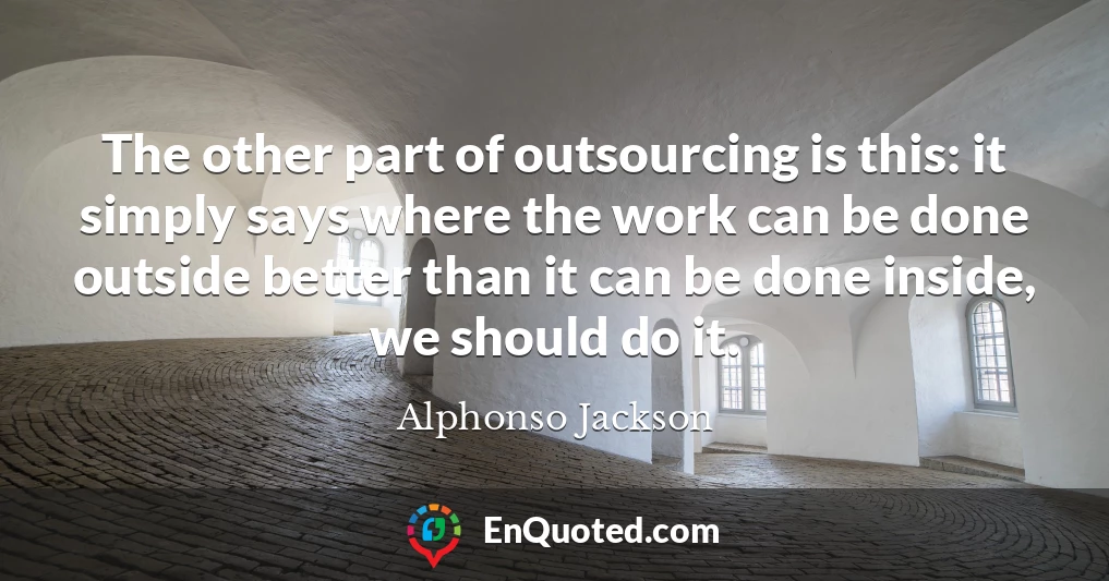The other part of outsourcing is this: it simply says where the work can be done outside better than it can be done inside, we should do it.