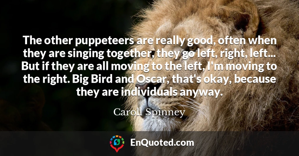 The other puppeteers are really good, often when they are singing together, they go left, right, left... But if they are all moving to the left, I'm moving to the right. Big Bird and Oscar, that's okay, because they are individuals anyway.