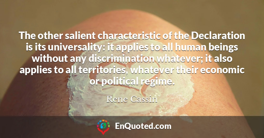 The other salient characteristic of the Declaration is its universality: it applies to all human beings without any discrimination whatever; it also applies to all territories, whatever their economic or political regime.