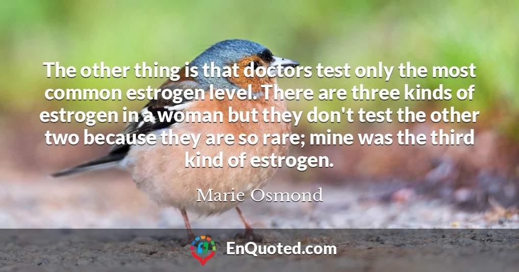 The other thing is that doctors test only the most common estrogen level. There are three kinds of estrogen in a woman but they don't test the other two because they are so rare; mine was the third kind of estrogen.