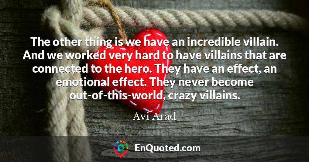 The other thing is we have an incredible villain. And we worked very hard to have villains that are connected to the hero. They have an effect, an emotional effect. They never become out-of-this-world, crazy villains.