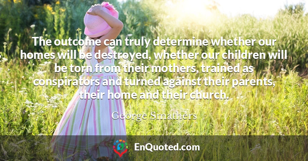The outcome can truly determine whether our homes will be destroyed, whether our children will be torn from their mothers, trained as conspirators and turned against their parents, their home and their church.
