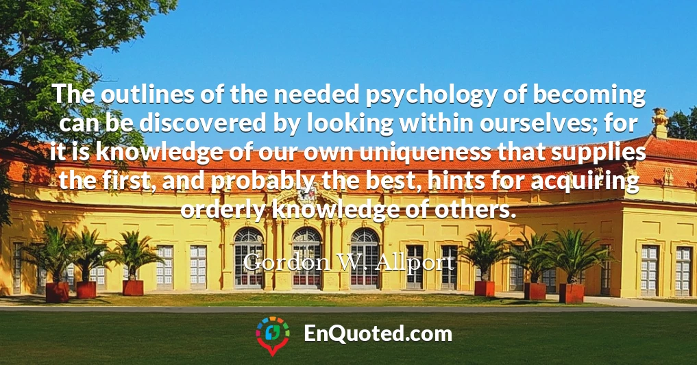 The outlines of the needed psychology of becoming can be discovered by looking within ourselves; for it is knowledge of our own uniqueness that supplies the first, and probably the best, hints for acquiring orderly knowledge of others.