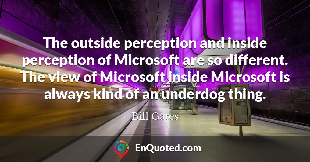 The outside perception and inside perception of Microsoft are so different. The view of Microsoft inside Microsoft is always kind of an underdog thing.