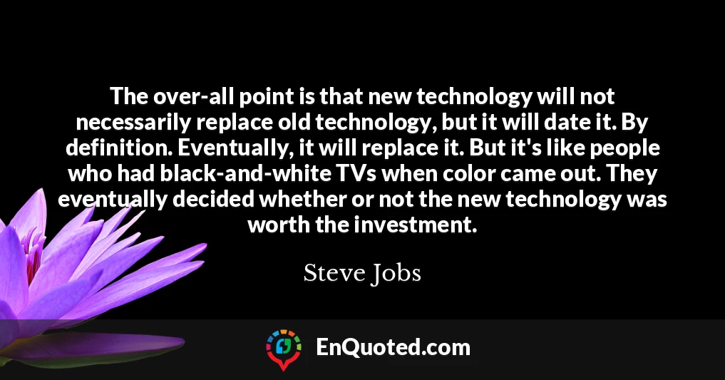 The over-all point is that new technology will not necessarily replace old technology, but it will date it. By definition. Eventually, it will replace it. But it's like people who had black-and-white TVs when color came out. They eventually decided whether or not the new technology was worth the investment.