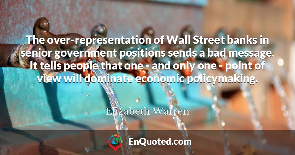 The over-representation of Wall Street banks in senior government positions sends a bad message. It tells people that one - and only one - point of view will dominate economic policymaking.