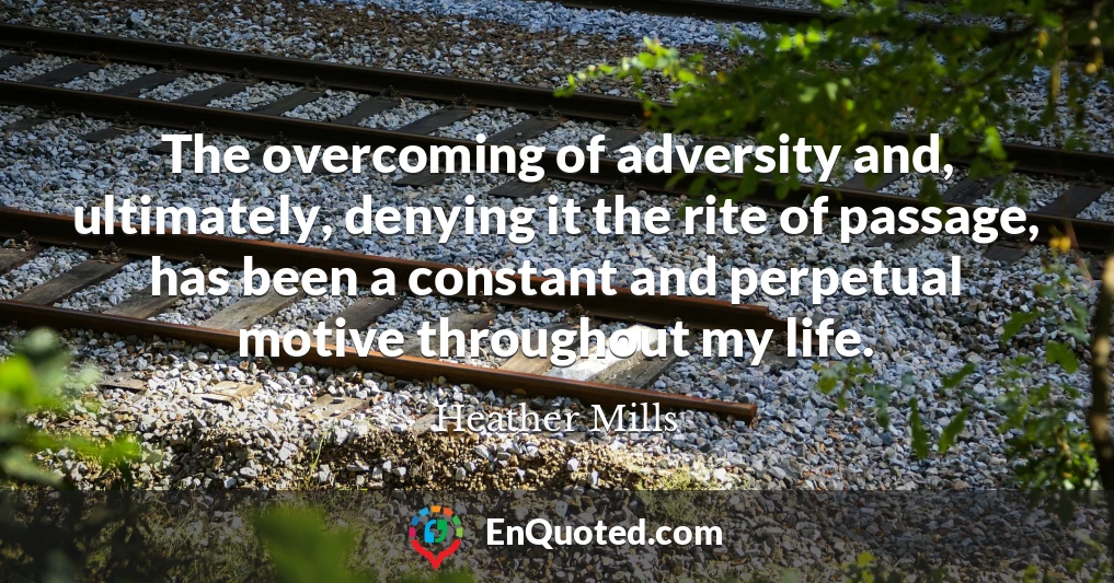 The overcoming of adversity and, ultimately, denying it the rite of passage, has been a constant and perpetual motive throughout my life.