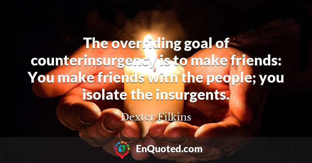 The overriding goal of counterinsurgency is to make friends: You make friends with the people; you isolate the insurgents.