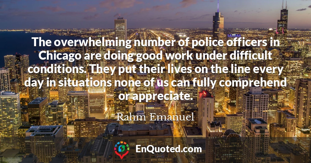 The overwhelming number of police officers in Chicago are doing good work under difficult conditions. They put their lives on the line every day in situations none of us can fully comprehend or appreciate.