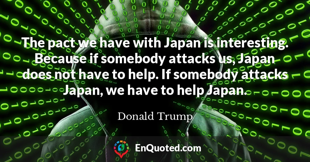The pact we have with Japan is interesting. Because if somebody attacks us, Japan does not have to help. If somebody attacks Japan, we have to help Japan.