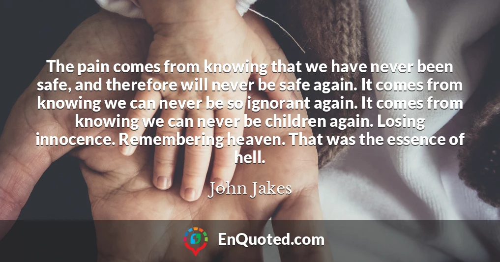 The pain comes from knowing that we have never been safe, and therefore will never be safe again. It comes from knowing we can never be so ignorant again. It comes from knowing we can never be children again. Losing innocence. Remembering heaven. That was the essence of hell.