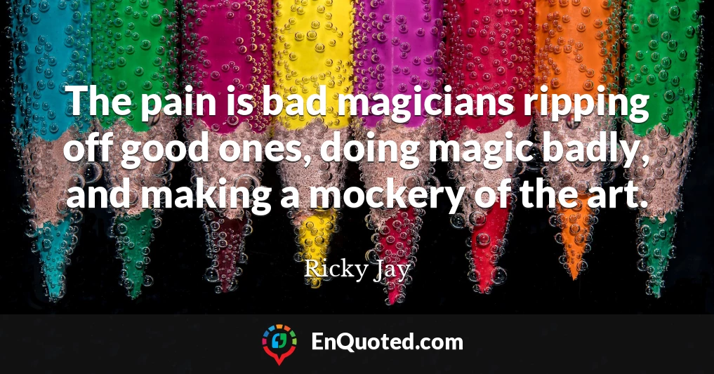 The pain is bad magicians ripping off good ones, doing magic badly, and making a mockery of the art.
