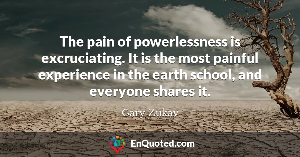 The pain of powerlessness is excruciating. It is the most painful experience in the earth school, and everyone shares it.