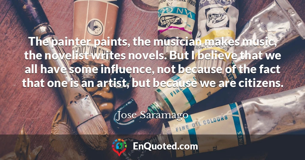 The painter paints, the musician makes music, the novelist writes novels. But I believe that we all have some influence, not because of the fact that one is an artist, but because we are citizens.