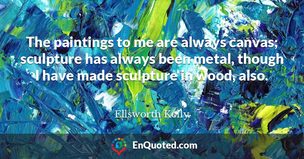 The paintings to me are always canvas; sculpture has always been metal, though I have made sculpture in wood, also.